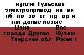 куплю Тульские электропривод  на, ва, нб, нв, вв, вг, нд, вд и так далие новые   › Цена ­ 85 500 - Все города Другое » Куплю   . Тверская обл.,Ржев г.